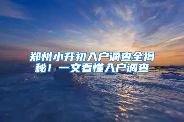 鄭州小升初入戶(hù)調(diào)查全揭秘！一文看懂入戶(hù)調(diào)查