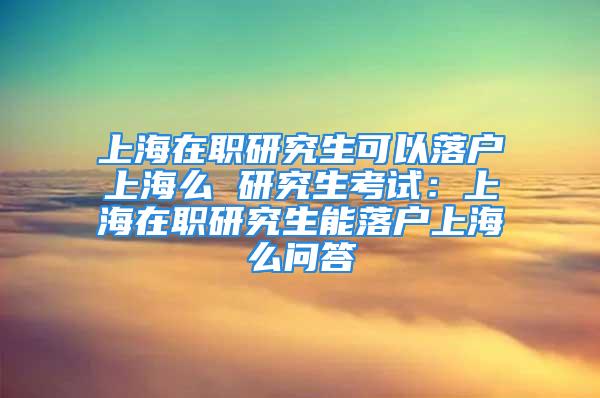 上海在職研究生可以落戶上海么 研究生考試：上海在職研究生能落戶上海么問答