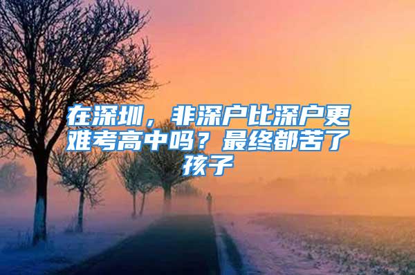 在深圳，非深戶比深戶更難考高中嗎？最終都苦了孩子