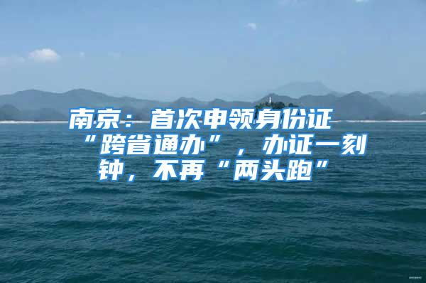 南京：首次申領(lǐng)身份證“跨省通辦”，辦證一刻鐘，不再“兩頭跑”