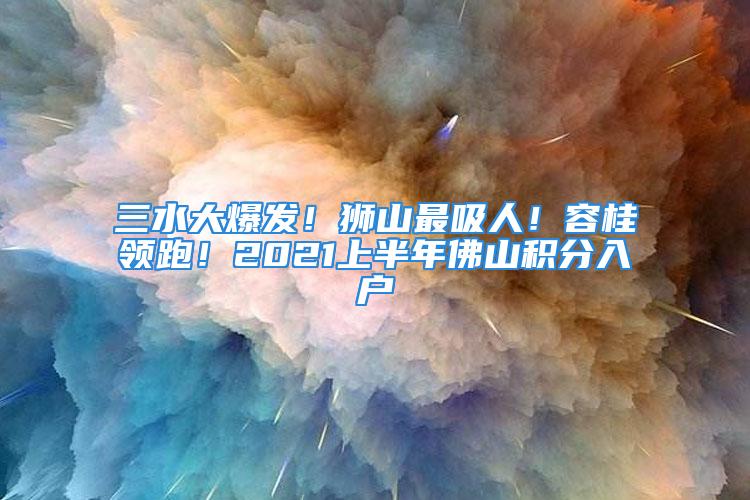 三水大爆發(fā)！獅山最吸人！容桂領(lǐng)跑！2021上半年佛山積分入戶