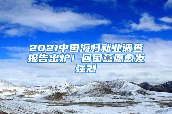 2021中國海歸就業(yè)調(diào)查報告出爐！回國意愿愈發(fā)強烈