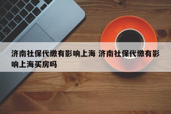 濟南社保代繳有影響上海 濟南社保代繳有影響上海買房嗎