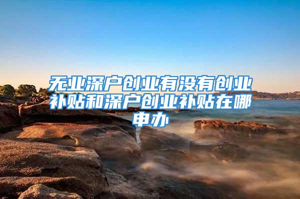 無(wú)業(yè)深戶(hù)創(chuàng)業(yè)有沒(méi)有創(chuàng)業(yè)補(bǔ)貼和深戶(hù)創(chuàng)業(yè)補(bǔ)貼在哪申辦