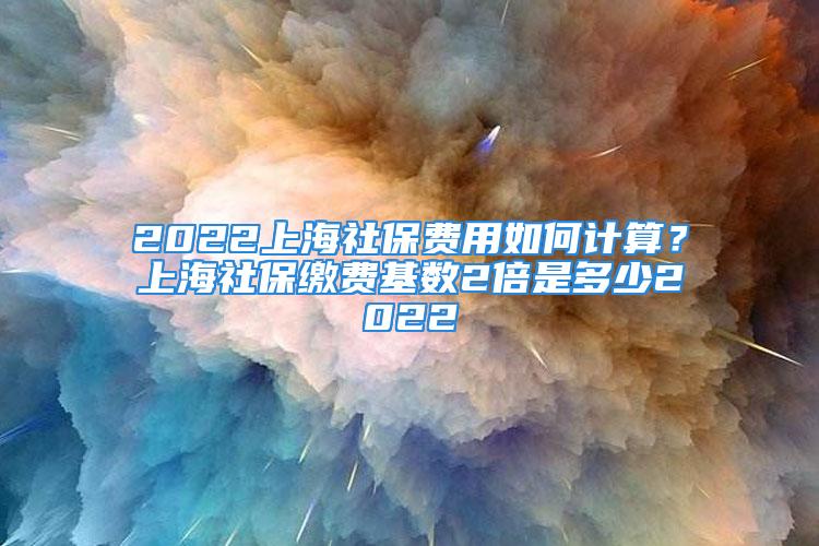 2022上海社保費(fèi)用如何計(jì)算？上海社保繳費(fèi)基數(shù)2倍是多少2022