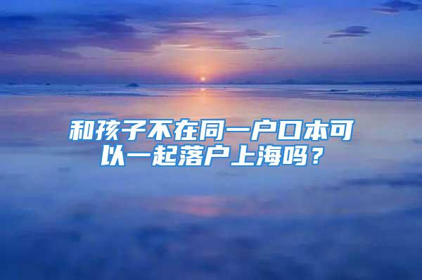 和孩子不在同一戶口本可以一起落戶上海嗎？