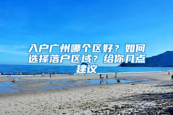 入戶廣州哪個(gè)區(qū)好？如何選擇落戶區(qū)域？給你幾點(diǎn)建議