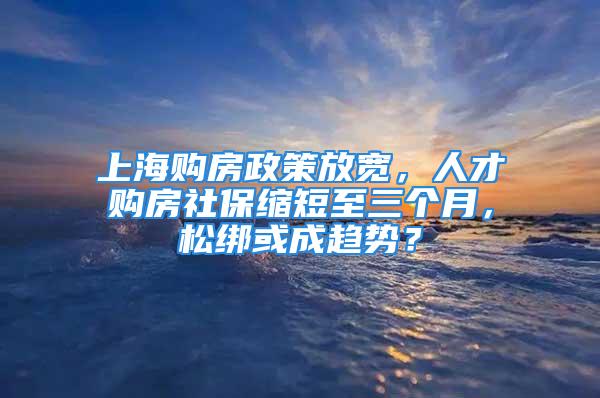 上海購房政策放寬，人才購房社?？s短至三個月，松綁或成趨勢？