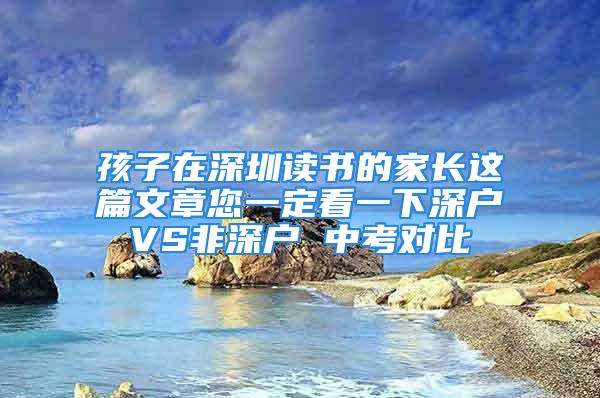 孩子在深圳讀書的家長這篇文章您一定看一下深戶VS非深戶 中考對比