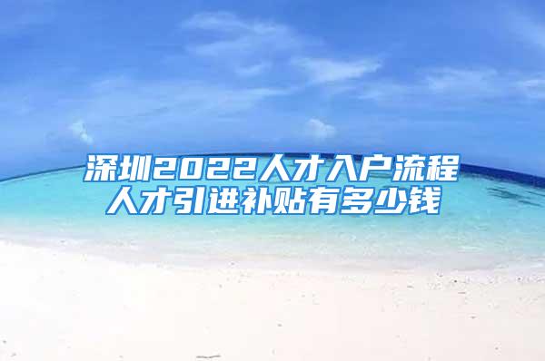 深圳2022人才入戶流程人才引進(jìn)補(bǔ)貼有多少錢