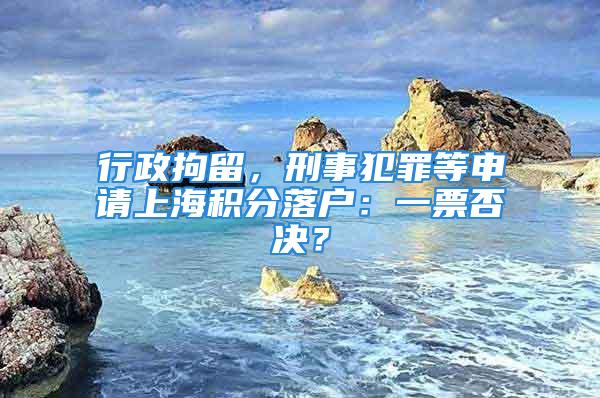 行政拘留，刑事犯罪等申請上海積分落戶：一票否決？