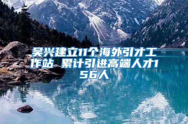 吳興建立11個海外引才工作站 累計引進高端人才156人