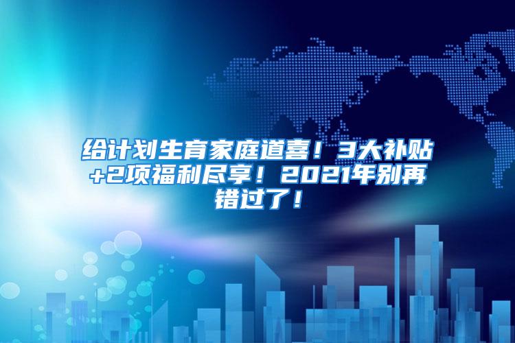 給計(jì)劃生育家庭道喜！3大補(bǔ)貼+2項(xiàng)福利盡享！2021年別再錯(cuò)過了！