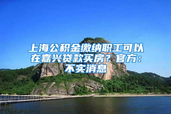 上海公積金繳納職工可以在嘉興貸款買房？官方：不實消息