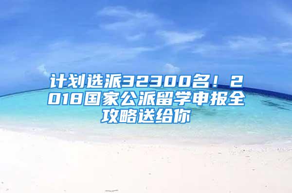 計(jì)劃選派32300名！2018國家公派留學(xué)申報(bào)全攻略送給你