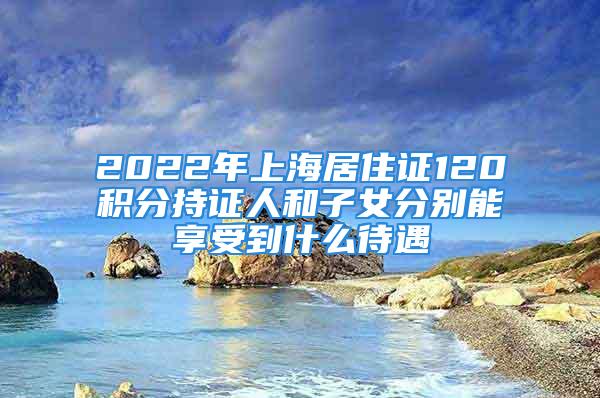 2022年上海居住證120積分持證人和子女分別能享受到什么待遇