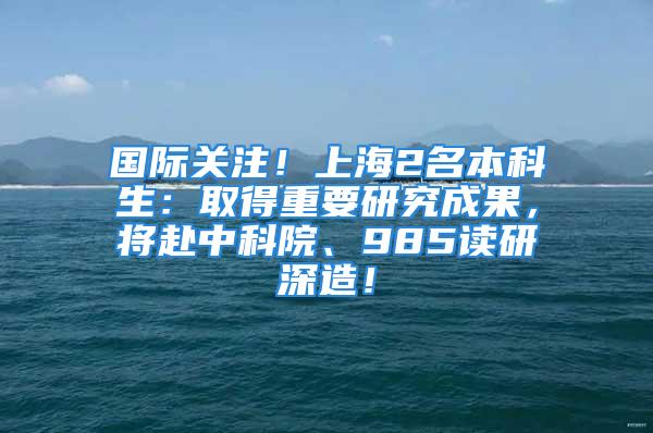 國際關注！上海2名本科生：取得重要研究成果，將赴中科院、985讀研深造！