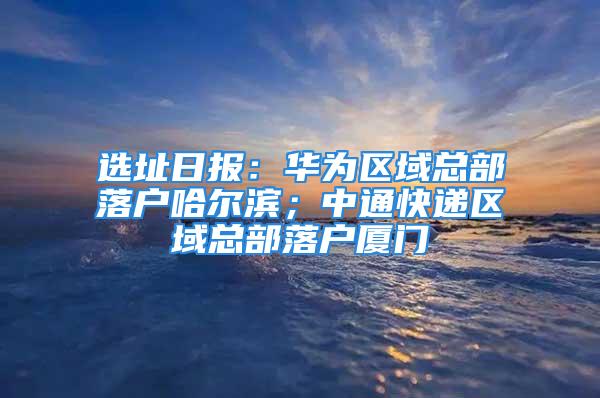 選址日?qǐng)?bào)：華為區(qū)域總部落戶哈爾濱；中通快遞區(qū)域總部落戶廈門