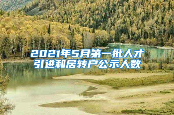 2021年5月第一批人才引進(jìn)和居轉(zhuǎn)戶公示人數(shù)