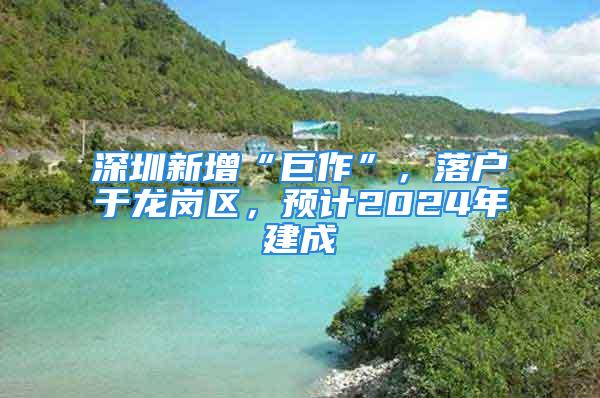 深圳新增“巨作”，落戶于龍崗區(qū)，預(yù)計(jì)2024年建成