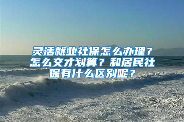 靈活就業(yè)社保怎么辦理？怎么交才劃算？和居民社保有什么區(qū)別呢？