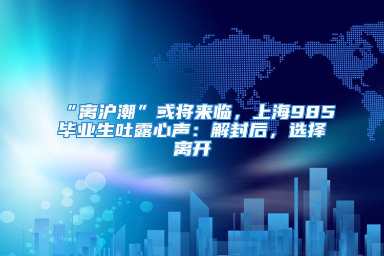 “離滬潮”或?qū)?lái)臨，上海985畢業(yè)生吐露心聲：解封后，選擇離開