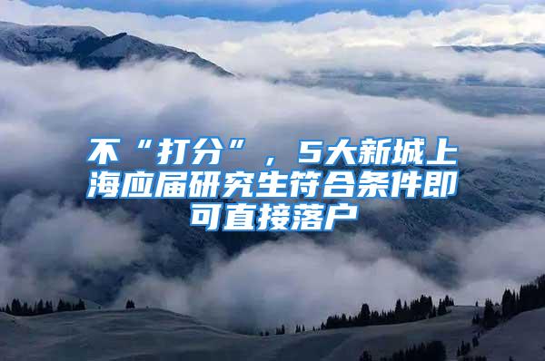 不“打分”，5大新城上海應屆研究生符合條件即可直接落戶