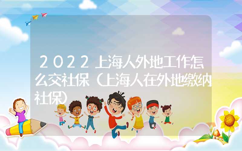 2022上海人外地工作怎么交社保（上海人在外地繳納社保）