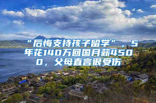 “后悔支持孩子留學(xué)”，5年花140萬回國月薪4500，父母直言很受傷