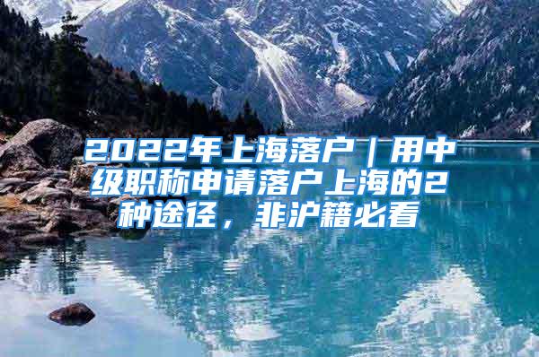 2022年上海落戶｜用中級(jí)職稱申請(qǐng)落戶上海的2種途徑，非滬籍必看