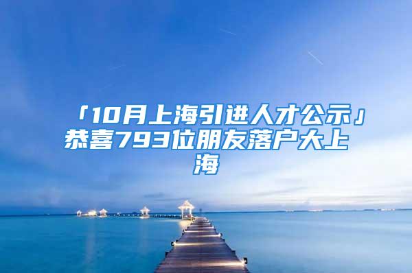 「10月上海引進(jìn)人才公示」恭喜793位朋友落戶大上海