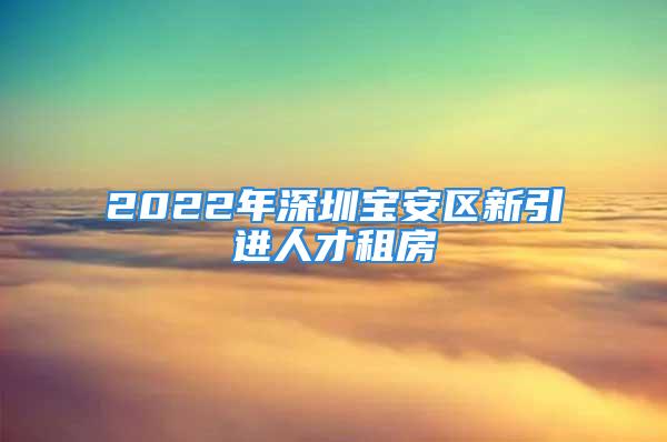 2022年深圳寶安區(qū)新引進人才租房