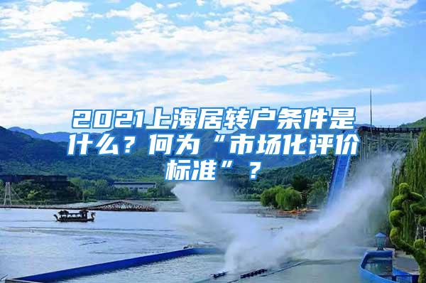 2021上海居轉(zhuǎn)戶條件是什么？何為“市場(chǎng)化評(píng)價(jià)標(biāo)準(zhǔn)”？