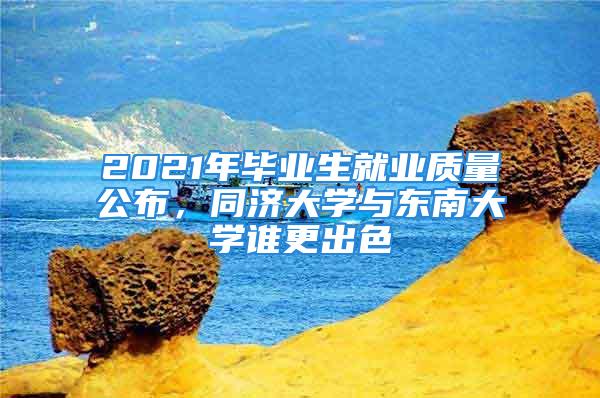 2021年畢業(yè)生就業(yè)質(zhì)量公布，同濟大學(xué)與東南大學(xué)誰更出色