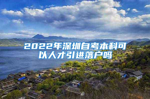 2022年深圳自考本科可以人才引進落戶嗎