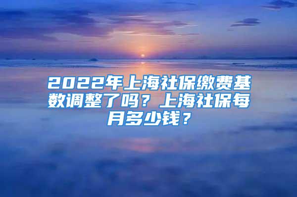 2022年上海社保繳費基數(shù)調(diào)整了嗎？上海社保每月多少錢？