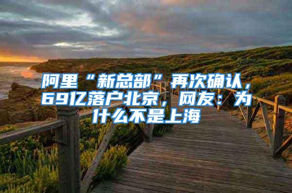 阿里“新總部”再次確認(rèn)，69億落戶北京，網(wǎng)友：為什么不是上海