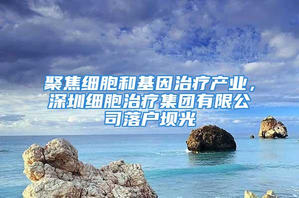 聚焦細胞和基因治療產(chǎn)業(yè)，深圳細胞治療集團有限公司落戶壩光