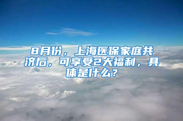 8月份，上海醫(yī)保家庭共濟(jì)后，可享受2大福利，具體是什么？