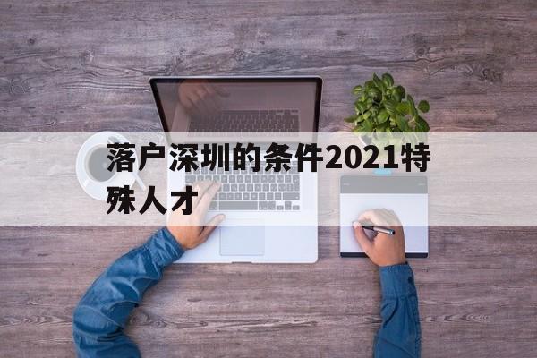 落戶深圳的條件2021特殊人才(深圳畢業(yè)生人才引進落戶條件2021) 深圳核準入戶