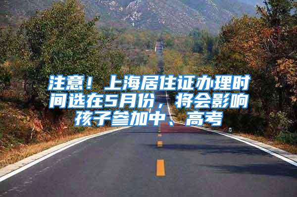 注意！上海居住證辦理時間選在5月份，將會影響孩子參加中、高考