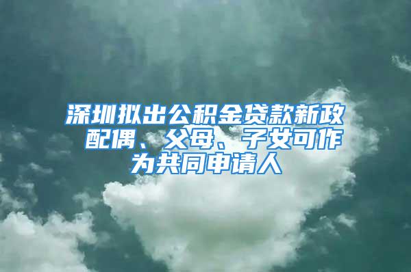 深圳擬出公積金貸款新政 配偶、父母、子女可作為共同申請(qǐng)人