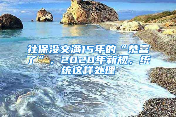 社保沒交滿15年的“恭喜了”，2020年新規(guī)，統(tǒng)統(tǒng)這樣處理