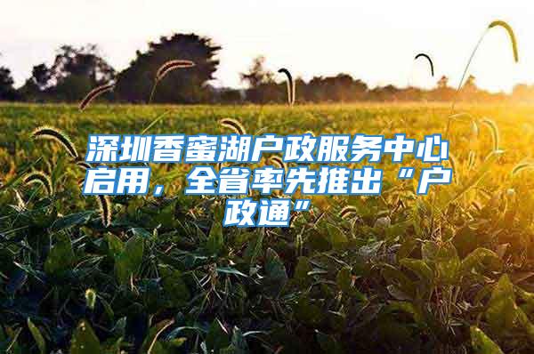 深圳香蜜湖戶政服務中心啟用，全省率先推出“戶政通”