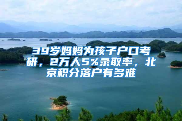 39歲媽媽為孩子戶口考研，2萬人5%錄取率，北京積分落戶有多難