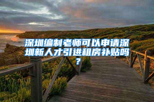 深圳編制老師可以申請(qǐng)深圳新人才引進(jìn)租房補(bǔ)貼嗎？