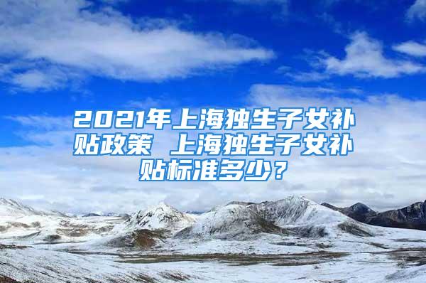 2021年上海獨生子女補貼政策 上海獨生子女補貼標準多少？