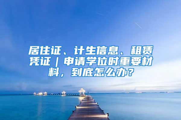 居住證、計(jì)生信息、租賃憑證｜申請(qǐng)學(xué)位時(shí)重要材料，到底怎么辦？