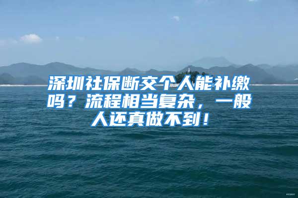 深圳社保斷交個(gè)人能補(bǔ)繳嗎？流程相當(dāng)復(fù)雜，一般人還真做不到！