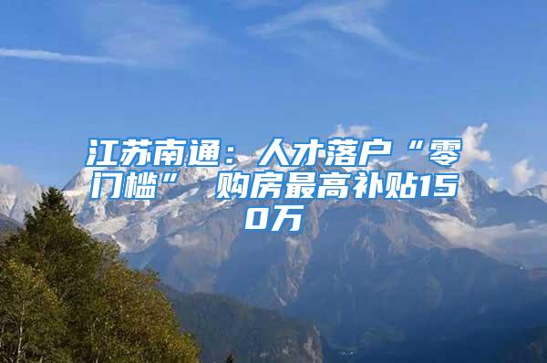 江蘇南通：人才落戶“零門(mén)檻” 購(gòu)房最高補(bǔ)貼150萬(wàn)